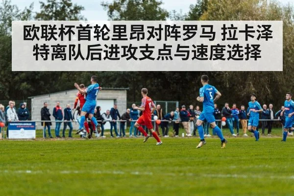 欧联杯首轮里昂对阵罗马 拉卡泽特离队后进攻支点与速度选择 - kaiyun
