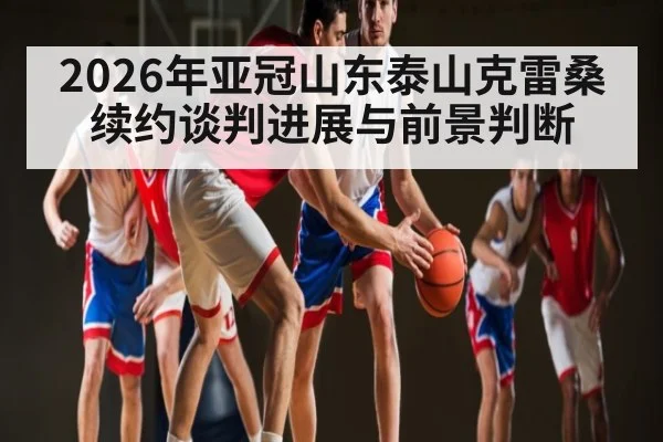 2026年亚冠山东泰山克雷桑续约谈判进展与前景判断 - kaiyun